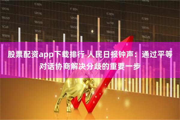 股票配资app下载排行 人民日报钟声：通过平等对话协商解决分歧的重要一步