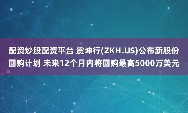 配资炒股配资平台 震坤行(ZKH.US)公布新股份回购计划 未来12个月内将回购最高5000万美元