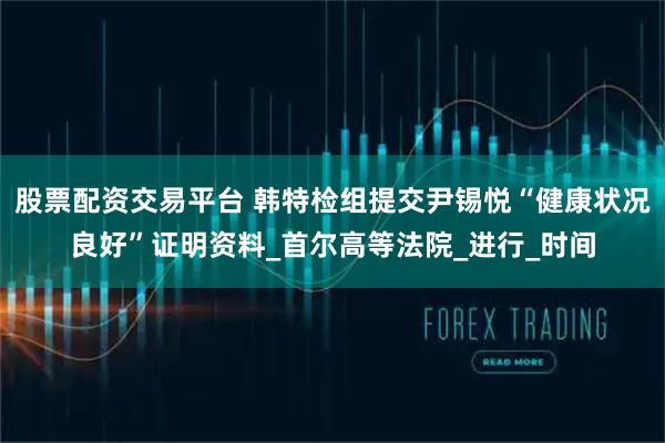 股票配资交易平台 韩特检组提交尹锡悦“健康状况良好”证明资料_首尔高等法院_进行_时间