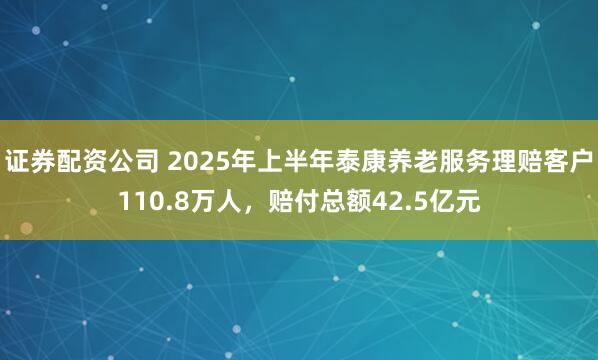 证券配资公司 2025年上半年泰康养老服务理赔客户110.8万人，赔付总额42.5亿元