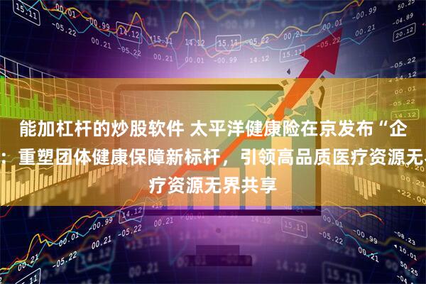 能加杠杆的炒股软件 太平洋健康险在京发布“企安芯”：重塑团体健康保障新标杆，引领高品质医疗资源无界共享