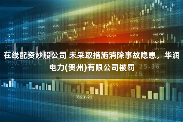 在线配资炒股公司 未采取措施消除事故隐患，华润电力(贺州)有限公司被罚