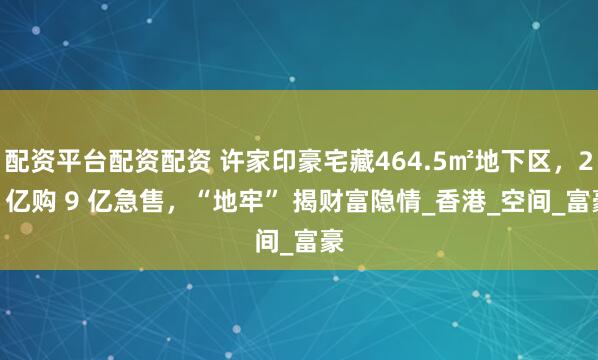 配资平台配资配资 许家印豪宅藏464.5㎡地下区，25 亿购 9 亿急售，“地牢” 揭财富隐情_香港_空间_富豪