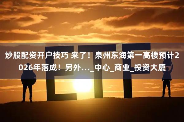 炒股配资开户技巧 来了！泉州东海第一高楼预计2026年落成！另外…_中心_商业_投资大厦