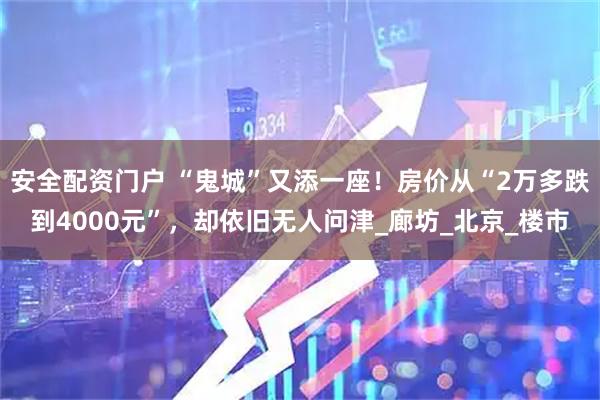 安全配资门户 “鬼城”又添一座！房价从“2万多跌到4000元”，却依旧无人问津_廊坊_北京_楼市