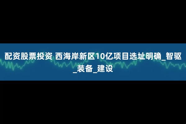 配资股票投资 西海岸新区10亿项目选址明确_智驱_装备_建设