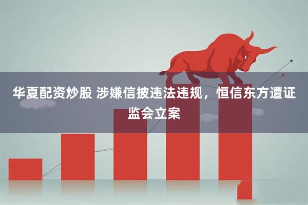 华夏配资炒股 涉嫌信披违法违规，恒信东方遭证监会立案