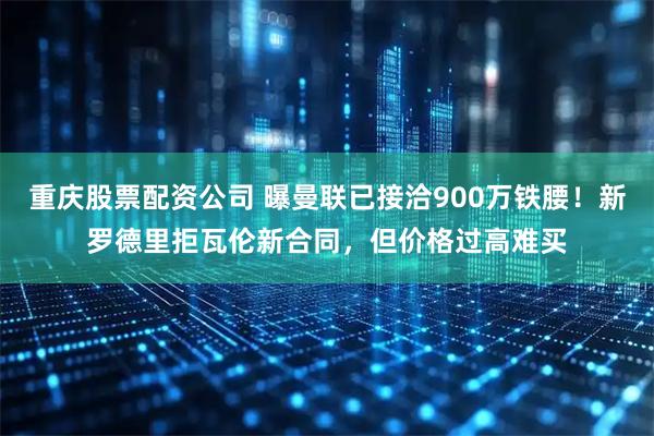 重庆股票配资公司 曝曼联已接洽900万铁腰！新罗德里拒瓦伦新合同，但价格过高难买