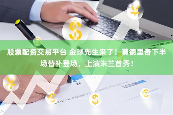 股票配资交易平台 金球先生来了！莫德里奇下半场替补登场，上演米兰首秀！