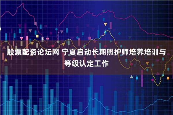 股票配资论坛网 宁夏启动长期照护师培养培训与等级认定工作