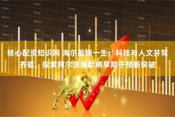核心配资知识网 海尔盈康一生：科技与人文并驾齐驱，探索阿尔茨海默病早期干预新突破