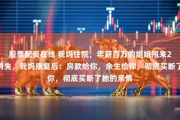 股票配资在线 我妈住院，年薪百万的姐姐甩来2000块就消失，我妈康复后：房款给你，余生给你，彻底买断了她的亲情