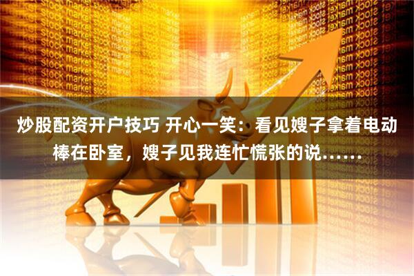 炒股配资开户技巧 开心一笑：看见嫂子拿着电动棒在卧室，嫂子见我连忙慌张的说……